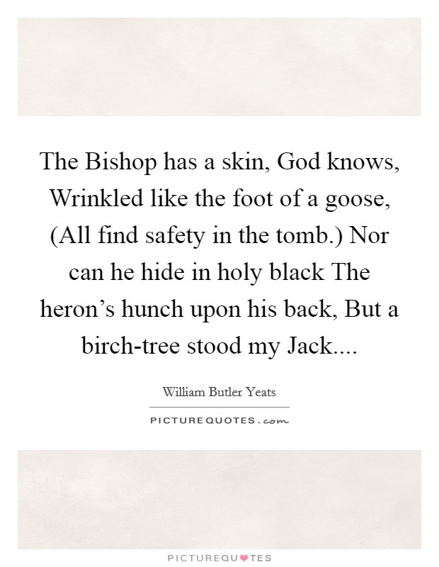 The Bishop has a skin, God knows, Wrinkled like the foot of a goose, (All find safety in the tomb.) Nor can he hide in holy black The heron's hunch upon his back, But a birch-tree stood my Jack.... Picture Quote #1