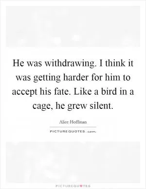 He was withdrawing. I think it was getting harder for him to accept his fate. Like a bird in a cage, he grew silent Picture Quote #1