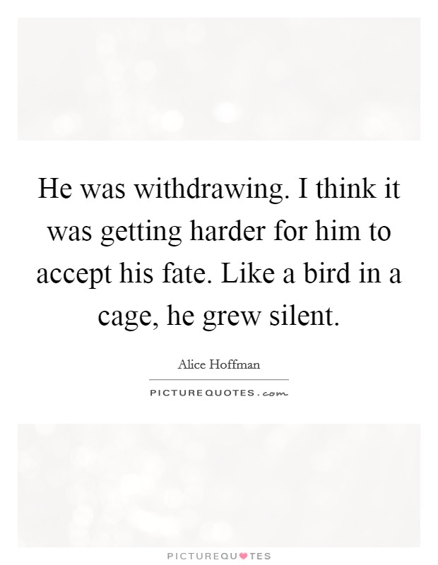 He was withdrawing. I think it was getting harder for him to accept his fate. Like a bird in a cage, he grew silent. Picture Quote #1