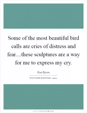 Some of the most beautiful bird calls are cries of distress and fear....these sculptures are a way for me to express my cry Picture Quote #1