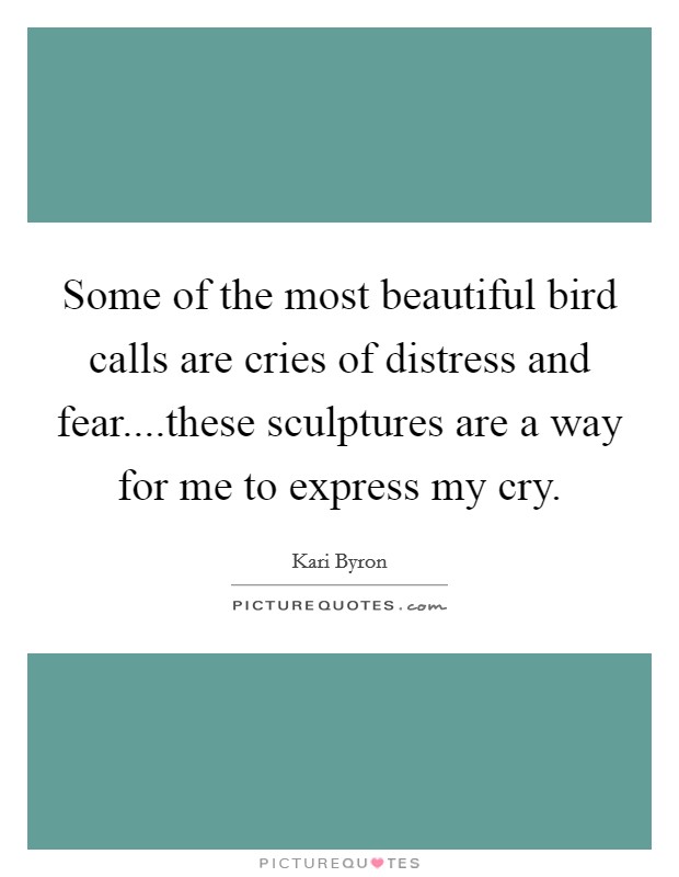 Some of the most beautiful bird calls are cries of distress and fear....these sculptures are a way for me to express my cry. Picture Quote #1