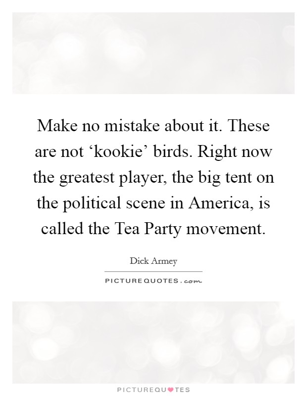 Make no mistake about it. These are not ‘kookie' birds. Right now the greatest player, the big tent on the political scene in America, is called the Tea Party movement. Picture Quote #1