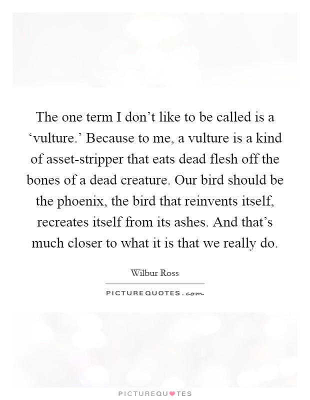The one term I don't like to be called is a ‘vulture.' Because to me, a vulture is a kind of asset-stripper that eats dead flesh off the bones of a dead creature. Our bird should be the phoenix, the bird that reinvents itself, recreates itself from its ashes. And that's much closer to what it is that we really do. Picture Quote #1