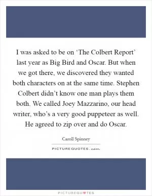 I was asked to be on ‘The Colbert Report’ last year as Big Bird and Oscar. But when we got there, we discovered they wanted both characters on at the same time. Stephen Colbert didn’t know one man plays them both. We called Joey Mazzarino, our head writer, who’s a very good puppeteer as well. He agreed to zip over and do Oscar Picture Quote #1