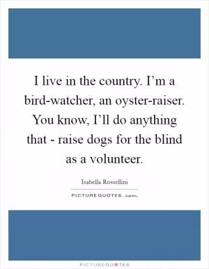 I live in the country. I’m a bird-watcher, an oyster-raiser. You know, I’ll do anything that - raise dogs for the blind as a volunteer Picture Quote #1