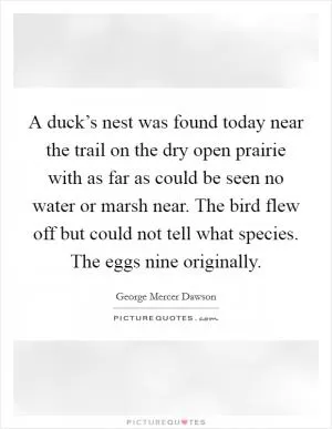 A duck’s nest was found today near the trail on the dry open prairie with as far as could be seen no water or marsh near. The bird flew off but could not tell what species. The eggs nine originally Picture Quote #1