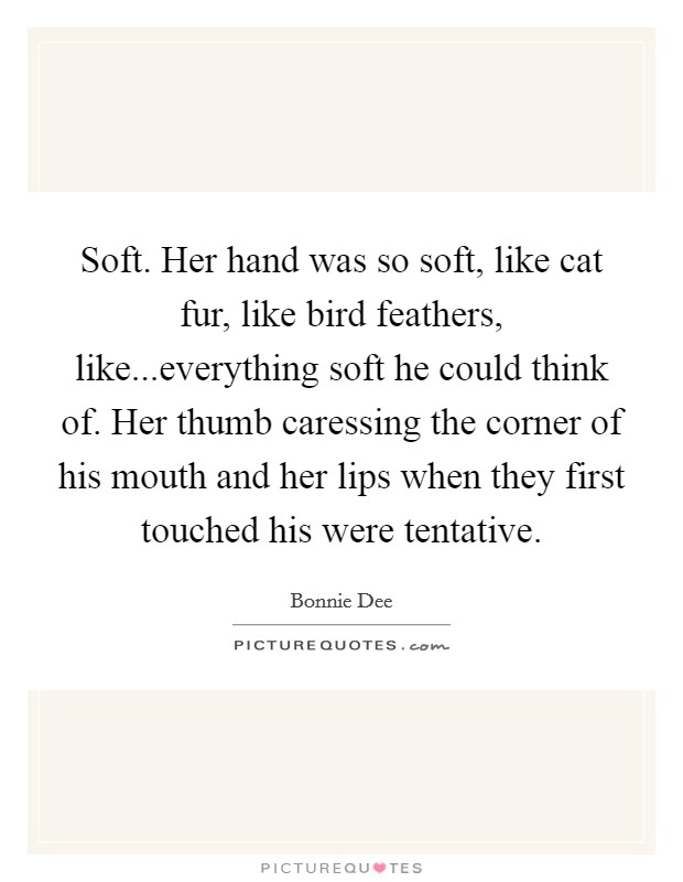 Soft. Her hand was so soft, like cat fur, like bird feathers, like...everything soft he could think of. Her thumb caressing the corner of his mouth and her lips when they first touched his were tentative. Picture Quote #1