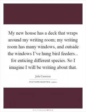 My new house has a deck that wraps around my writing room; my writing room has many windows, and outside the windows I’ve hung bird feeders... for enticing different species. So I imagine I will be writing about that Picture Quote #1