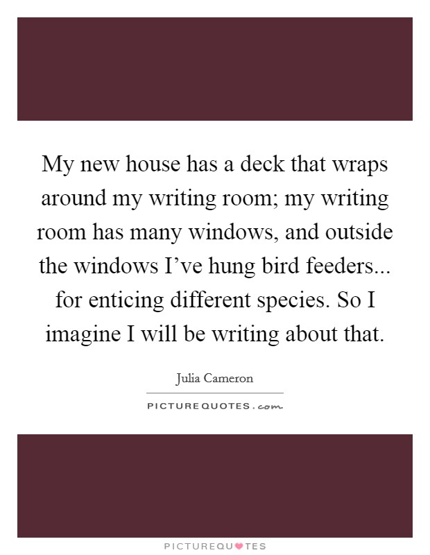 My new house has a deck that wraps around my writing room; my writing room has many windows, and outside the windows I've hung bird feeders... for enticing different species. So I imagine I will be writing about that. Picture Quote #1