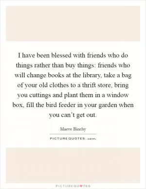 I have been blessed with friends who do things rather than buy things: friends who will change books at the library, take a bag of your old clothes to a thrift store, bring you cuttings and plant them in a window box, fill the bird feeder in your garden when you can’t get out Picture Quote #1