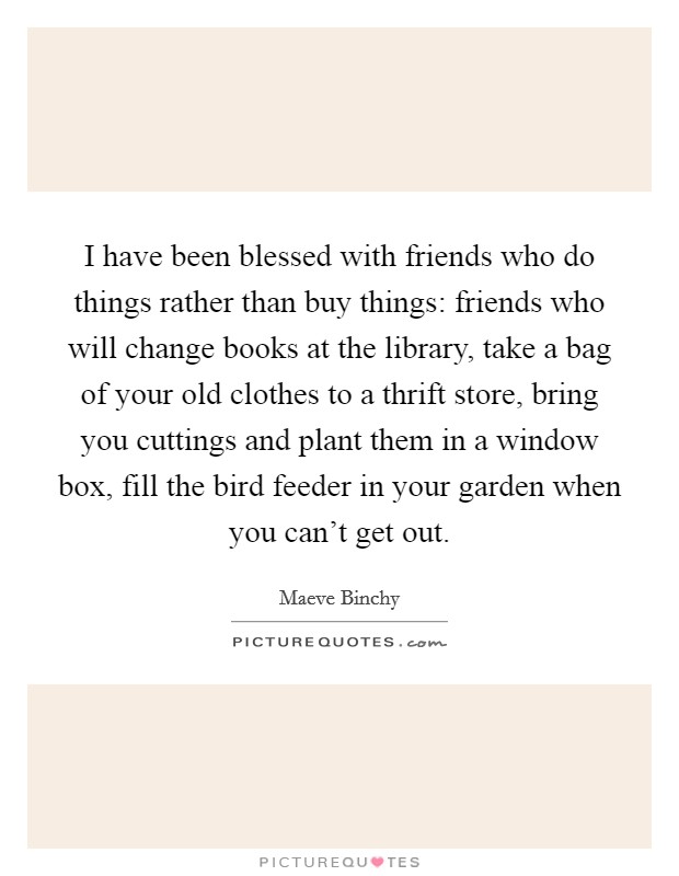 I have been blessed with friends who do things rather than buy things: friends who will change books at the library, take a bag of your old clothes to a thrift store, bring you cuttings and plant them in a window box, fill the bird feeder in your garden when you can't get out. Picture Quote #1