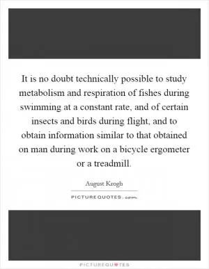 It is no doubt technically possible to study metabolism and respiration of fishes during swimming at a constant rate, and of certain insects and birds during flight, and to obtain information similar to that obtained on man during work on a bicycle ergometer or a treadmill Picture Quote #1