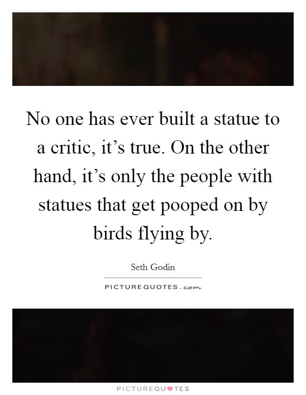 No one has ever built a statue to a critic, it's true. On the other hand, it's only the people with statues that get pooped on by birds flying by. Picture Quote #1