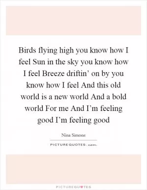 Birds flying high you know how I feel Sun in the sky you know how I feel Breeze driftin’ on by you know how I feel And this old world is a new world And a bold world For me And I’m feeling good I’m feeling good Picture Quote #1