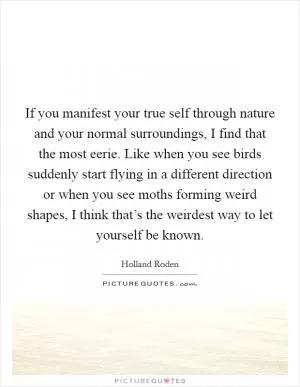 If you manifest your true self through nature and your normal surroundings, I find that the most eerie. Like when you see birds suddenly start flying in a different direction or when you see moths forming weird shapes, I think that’s the weirdest way to let yourself be known Picture Quote #1