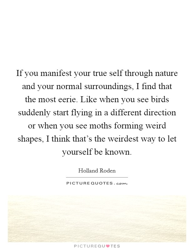 If you manifest your true self through nature and your normal surroundings, I find that the most eerie. Like when you see birds suddenly start flying in a different direction or when you see moths forming weird shapes, I think that's the weirdest way to let yourself be known. Picture Quote #1