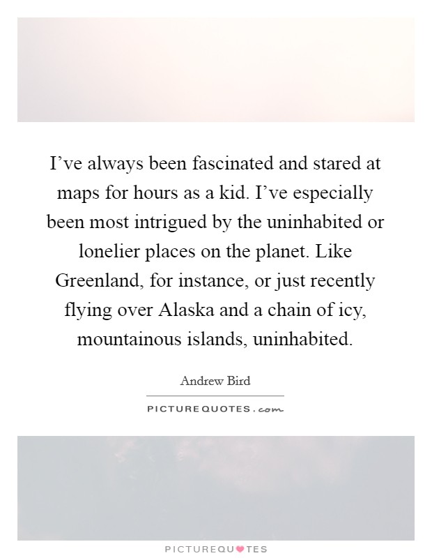 I've always been fascinated and stared at maps for hours as a kid. I've especially been most intrigued by the uninhabited or lonelier places on the planet. Like Greenland, for instance, or just recently flying over Alaska and a chain of icy, mountainous islands, uninhabited. Picture Quote #1