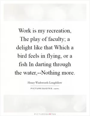 Work is my recreation, The play of faculty; a delight like that Which a bird feels in flying, or a fish In darting through the water,--Nothing more Picture Quote #1