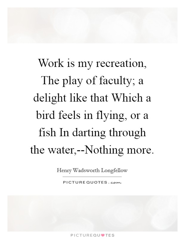 Work is my recreation, The play of faculty; a delight like that Which a bird feels in flying, or a fish In darting through the water,--Nothing more. Picture Quote #1