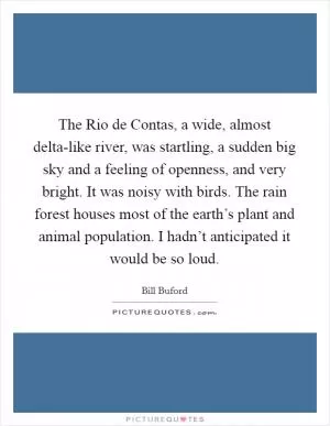 The Rio de Contas, a wide, almost delta-like river, was startling, a sudden big sky and a feeling of openness, and very bright. It was noisy with birds. The rain forest houses most of the earth’s plant and animal population. I hadn’t anticipated it would be so loud Picture Quote #1