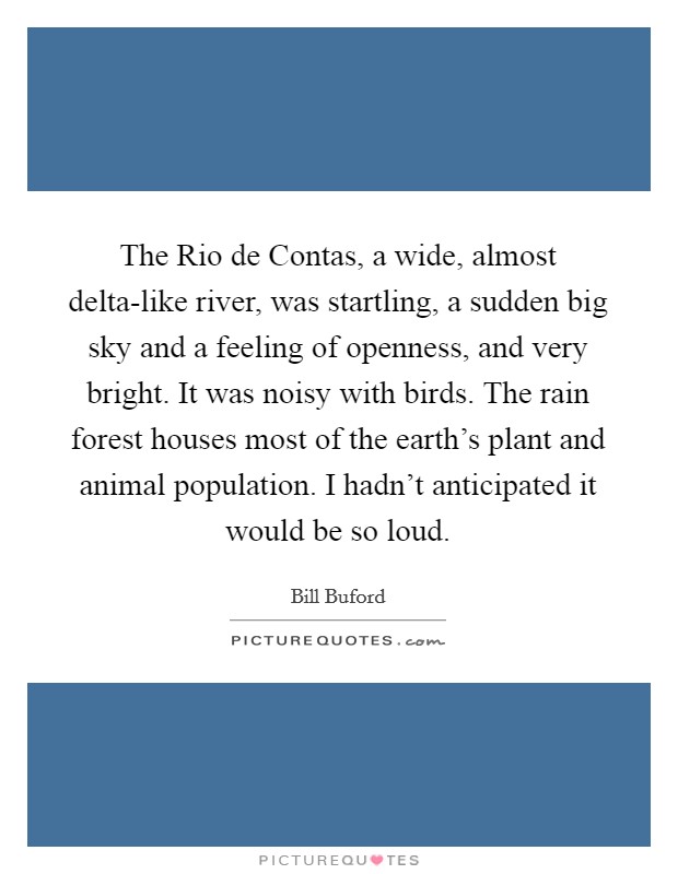 The Rio de Contas, a wide, almost delta-like river, was startling, a sudden big sky and a feeling of openness, and very bright. It was noisy with birds. The rain forest houses most of the earth's plant and animal population. I hadn't anticipated it would be so loud. Picture Quote #1