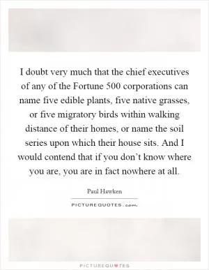 I doubt very much that the chief executives of any of the Fortune 500 corporations can name five edible plants, five native grasses, or five migratory birds within walking distance of their homes, or name the soil series upon which their house sits. And I would contend that if you don’t know where you are, you are in fact nowhere at all Picture Quote #1