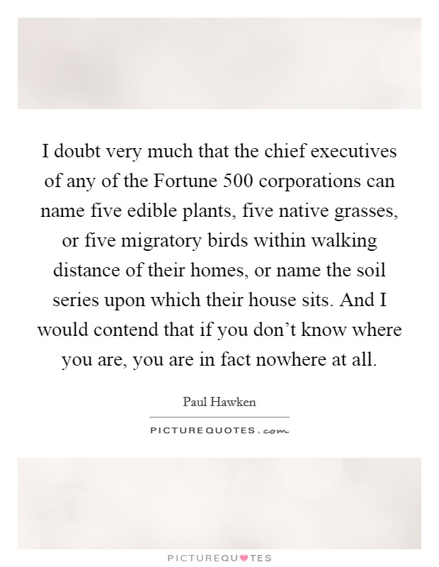 I doubt very much that the chief executives of any of the Fortune 500 corporations can name five edible plants, five native grasses, or five migratory birds within walking distance of their homes, or name the soil series upon which their house sits. And I would contend that if you don't know where you are, you are in fact nowhere at all. Picture Quote #1