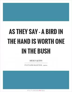 As they say - a bird in the hand is worth one in the bush Picture Quote #1
