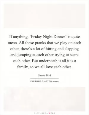 If anything, ‘Friday Night Dinner’ is quite mean. All these pranks that we play on each other, there’s a lot of hitting and slapping and jumping at each other trying to scare each other. But underneath it all it is a family, so we all love each other Picture Quote #1