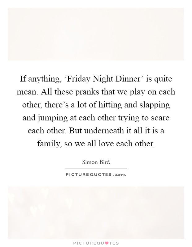 If anything, ‘Friday Night Dinner' is quite mean. All these pranks that we play on each other, there's a lot of hitting and slapping and jumping at each other trying to scare each other. But underneath it all it is a family, so we all love each other. Picture Quote #1
