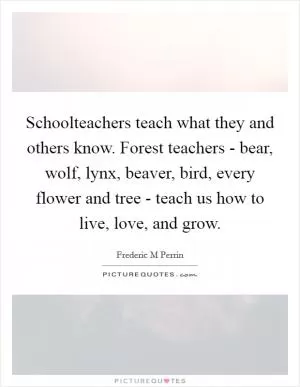 Schoolteachers teach what they and others know. Forest teachers - bear, wolf, lynx, beaver, bird, every flower and tree - teach us how to live, love, and grow Picture Quote #1