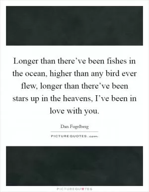Longer than there’ve been fishes in the ocean, higher than any bird ever flew, longer than there’ve been stars up in the heavens, I’ve been in love with you Picture Quote #1