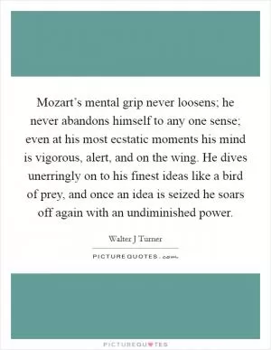 Mozart’s mental grip never loosens; he never abandons himself to any one sense; even at his most ecstatic moments his mind is vigorous, alert, and on the wing. He dives unerringly on to his finest ideas like a bird of prey, and once an idea is seized he soars off again with an undiminished power Picture Quote #1