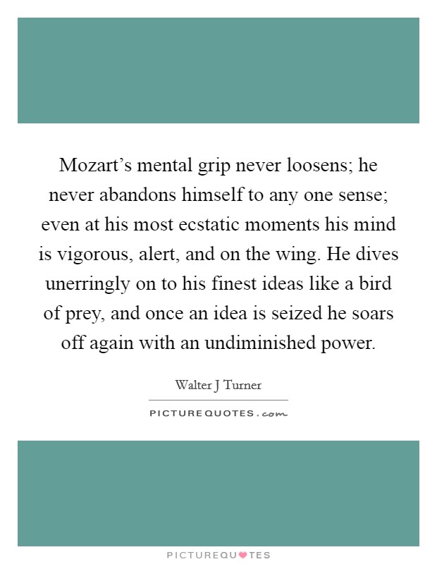 Mozart's mental grip never loosens; he never abandons himself to any one sense; even at his most ecstatic moments his mind is vigorous, alert, and on the wing. He dives unerringly on to his finest ideas like a bird of prey, and once an idea is seized he soars off again with an undiminished power. Picture Quote #1