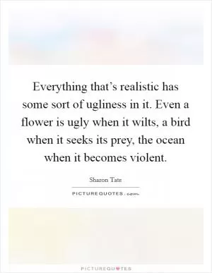 Everything that’s realistic has some sort of ugliness in it. Even a flower is ugly when it wilts, a bird when it seeks its prey, the ocean when it becomes violent Picture Quote #1