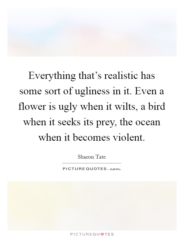Everything that's realistic has some sort of ugliness in it. Even a flower is ugly when it wilts, a bird when it seeks its prey, the ocean when it becomes violent. Picture Quote #1