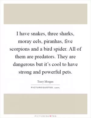 I have snakes, three sharks, moray eels, piranhas, five scorpions and a bird spider. All of them are predators. They are dangerous but it’s cool to have strong and powerful pets Picture Quote #1
