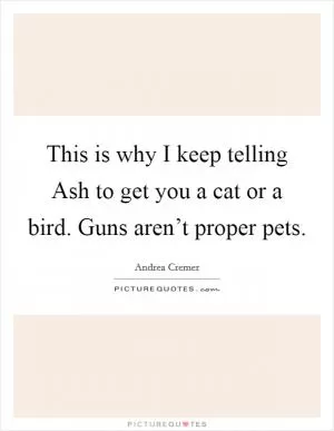 This is why I keep telling Ash to get you a cat or a bird. Guns aren’t proper pets Picture Quote #1