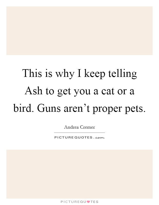 This is why I keep telling Ash to get you a cat or a bird. Guns aren't proper pets. Picture Quote #1
