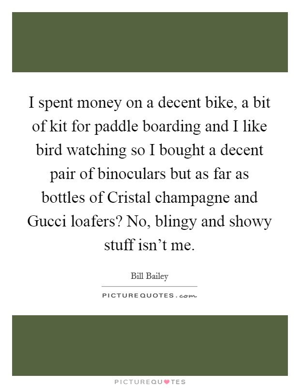 I spent money on a decent bike, a bit of kit for paddle boarding and I like bird watching so I bought a decent pair of binoculars but as far as bottles of Cristal champagne and Gucci loafers? No, blingy and showy stuff isn't me. Picture Quote #1