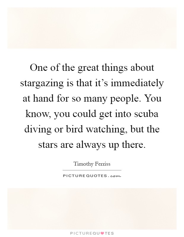 One of the great things about stargazing is that it's immediately at hand for so many people. You know, you could get into scuba diving or bird watching, but the stars are always up there. Picture Quote #1