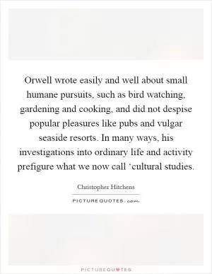 Orwell wrote easily and well about small humane pursuits, such as bird watching, gardening and cooking, and did not despise popular pleasures like pubs and vulgar seaside resorts. In many ways, his investigations into ordinary life and activity prefigure what we now call ‘cultural studies Picture Quote #1