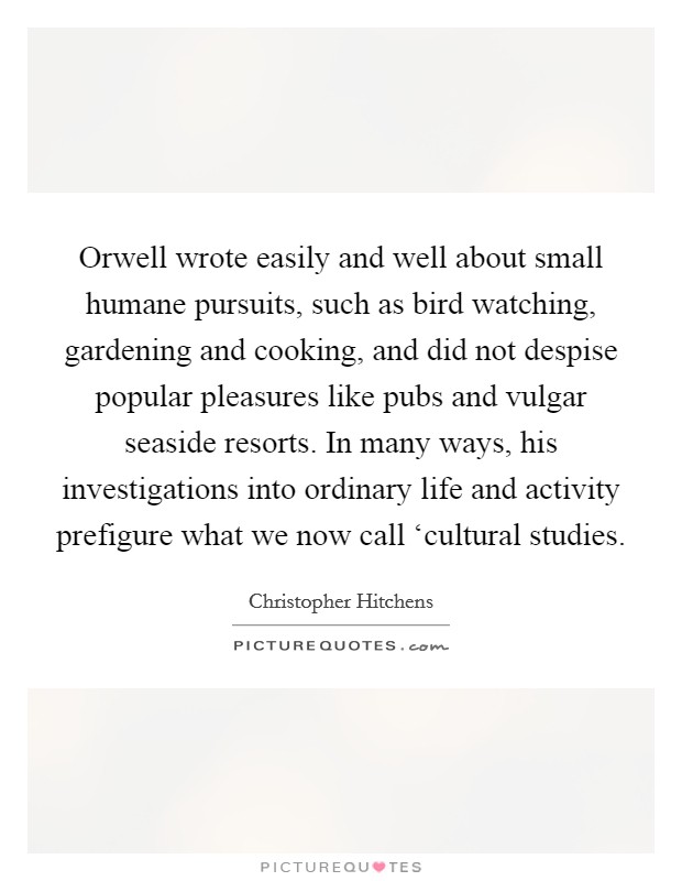 Orwell wrote easily and well about small humane pursuits, such as bird watching, gardening and cooking, and did not despise popular pleasures like pubs and vulgar seaside resorts. In many ways, his investigations into ordinary life and activity prefigure what we now call ‘cultural studies. Picture Quote #1