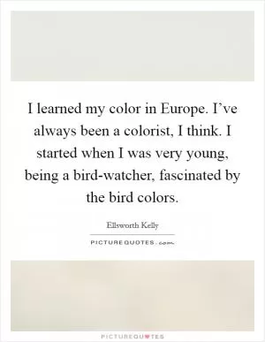 I learned my color in Europe. I’ve always been a colorist, I think. I started when I was very young, being a bird-watcher, fascinated by the bird colors Picture Quote #1