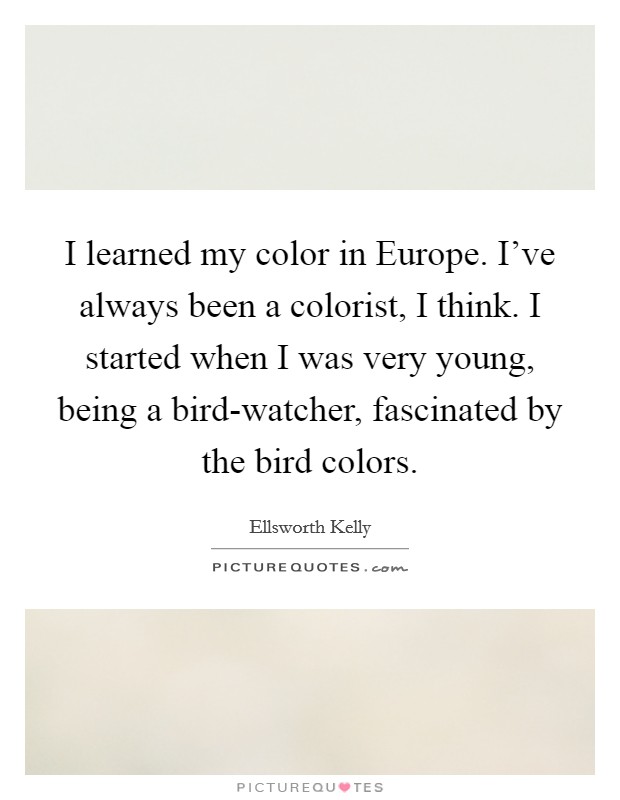 I learned my color in Europe. I've always been a colorist, I think. I started when I was very young, being a bird-watcher, fascinated by the bird colors. Picture Quote #1