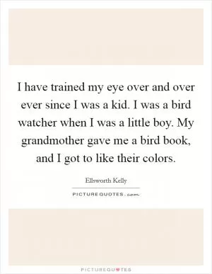 I have trained my eye over and over ever since I was a kid. I was a bird watcher when I was a little boy. My grandmother gave me a bird book, and I got to like their colors Picture Quote #1