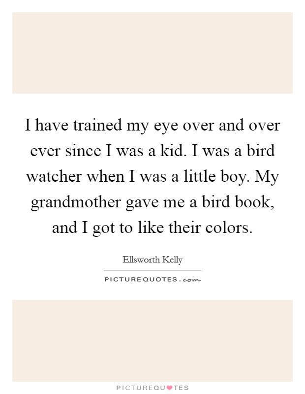 I have trained my eye over and over ever since I was a kid. I was a bird watcher when I was a little boy. My grandmother gave me a bird book, and I got to like their colors. Picture Quote #1