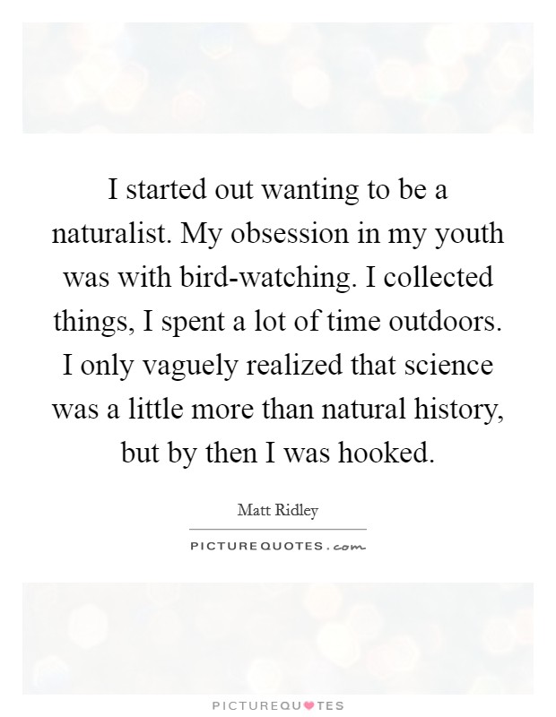 I started out wanting to be a naturalist. My obsession in my youth was with bird-watching. I collected things, I spent a lot of time outdoors. I only vaguely realized that science was a little more than natural history, but by then I was hooked. Picture Quote #1