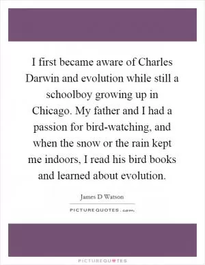 I first became aware of Charles Darwin and evolution while still a schoolboy growing up in Chicago. My father and I had a passion for bird-watching, and when the snow or the rain kept me indoors, I read his bird books and learned about evolution Picture Quote #1