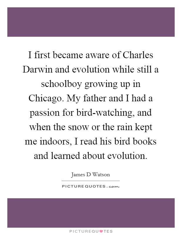 I first became aware of Charles Darwin and evolution while still a schoolboy growing up in Chicago. My father and I had a passion for bird-watching, and when the snow or the rain kept me indoors, I read his bird books and learned about evolution. Picture Quote #1